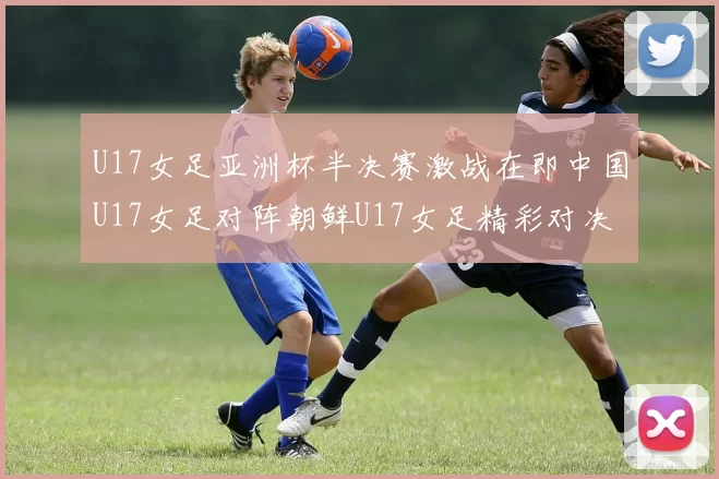 U17女足亚洲杯半决赛激战在即中国U17女足对阵朝鲜U17女足精彩对决即将开启