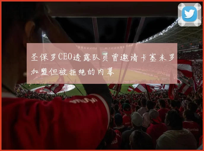 圣保罗CEO透露队员曾邀请卡塞米罗加盟但被拒绝的内幕