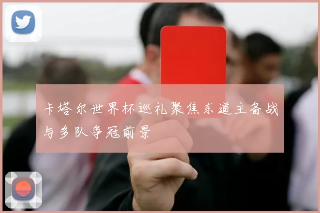 卡塔尔世界杯巡礼聚焦东道主备战与多队争冠前景