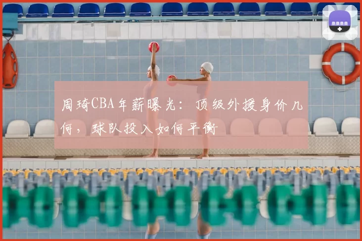 周琦CBA年薪曝光：顶级外援身价几何，球队投入如何平衡