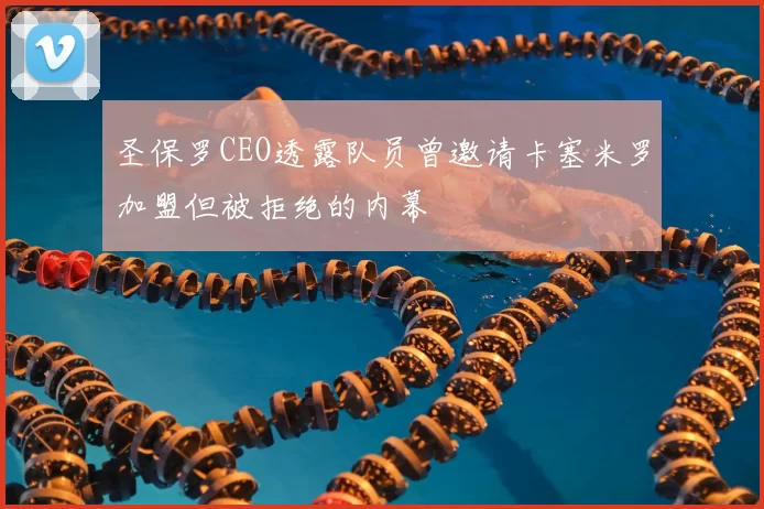 圣保罗CEO透露队员曾邀请卡塞米罗加盟但被拒绝的内幕