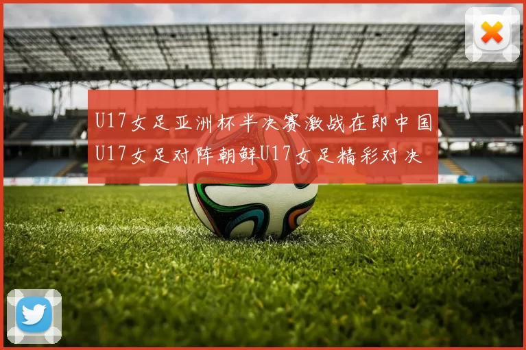 U17女足亚洲杯半决赛激战在即中国U17女足对阵朝鲜U17女足精彩对决即将开启