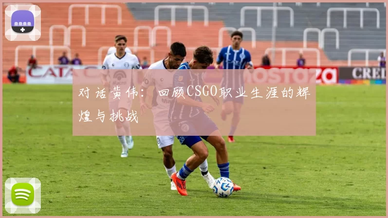 对话黄伟：回顾CSGO职业生涯的辉煌与挑战