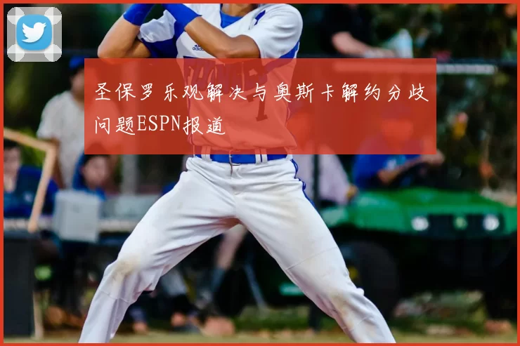 圣保罗乐观解决与奥斯卡解约分歧问题ESPN报道