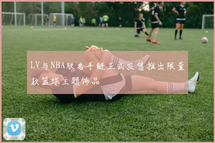 LV与NBA联名手链正式发售推出限量款篮球主题饰品