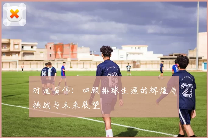 对话黄伟：回顾排球生涯的辉煌与挑战与未来展望