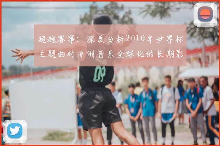 超越赛事：深度分析2010年世界杯主题曲对非洲音乐全球化的长期影响