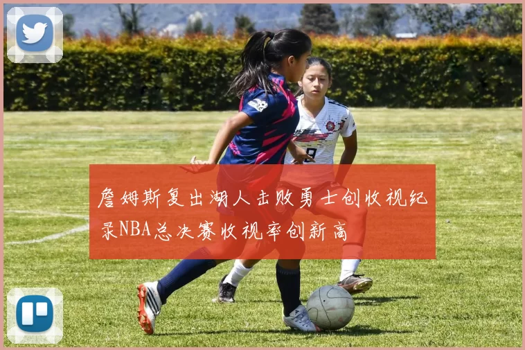 詹姆斯复出湖人击败勇士创收视纪录NBA总决赛收视率创新高