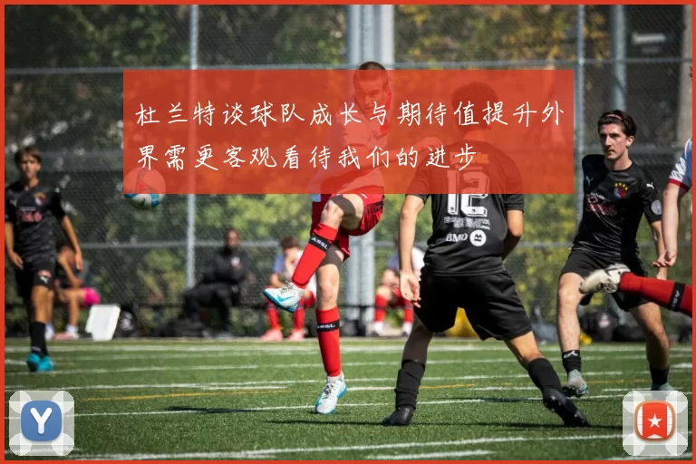 杜兰特谈球队成长与期待值提升外界需更客观看待我们的进步