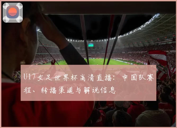 U17女足世界杯高清直播：中国队赛程、转播渠道与解说信息