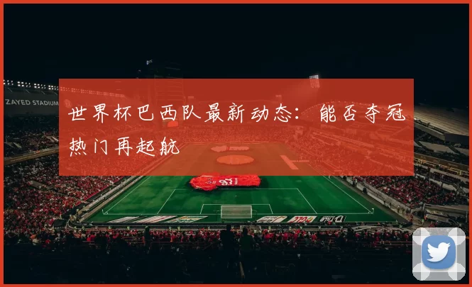 世界杯巴西队最新动态：能否夺冠热门再起航