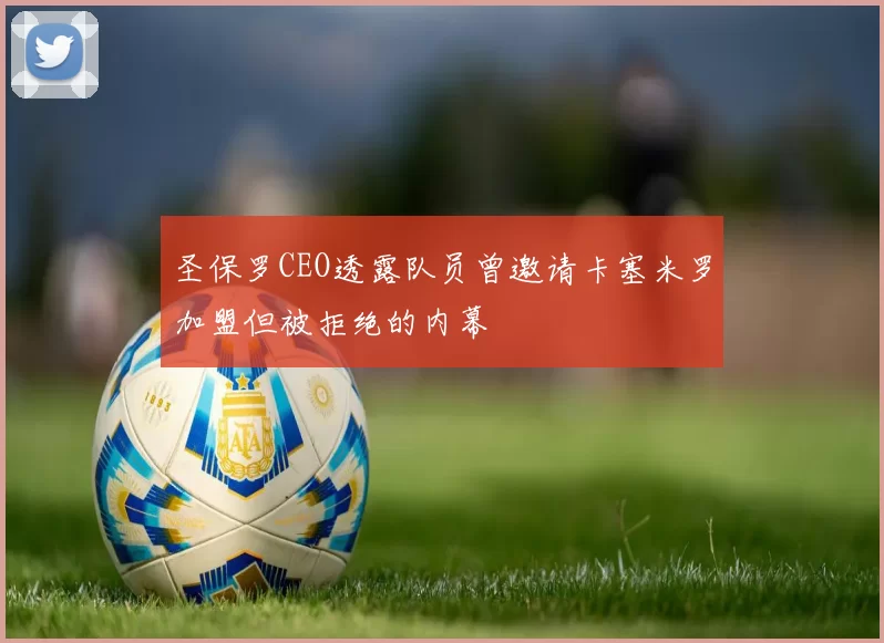 圣保罗CEO透露队员曾邀请卡塞米罗加盟但被拒绝的内幕