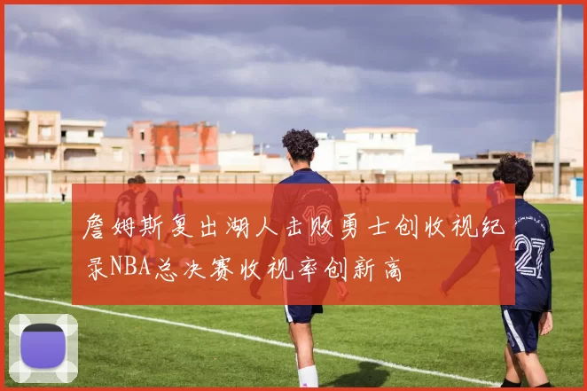 詹姆斯复出湖人击败勇士创收视纪录NBA总决赛收视率创新高