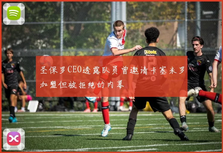 圣保罗CEO透露队员曾邀请卡塞米罗加盟但被拒绝的内幕