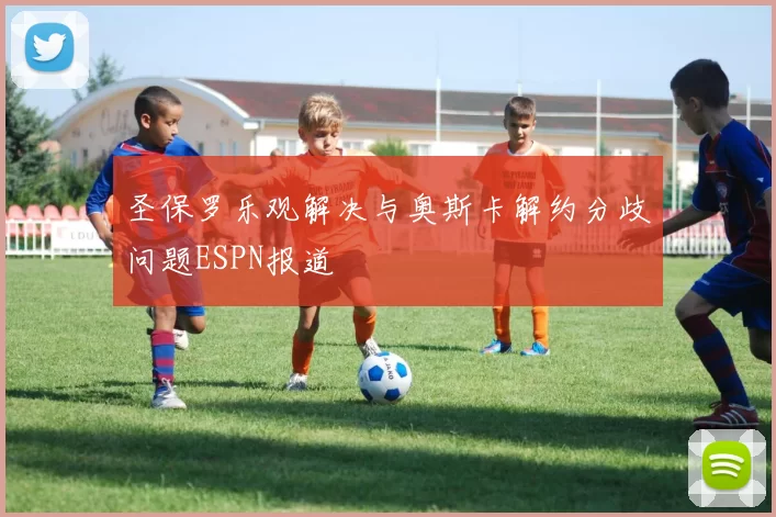 圣保罗乐观解决与奥斯卡解约分歧问题ESPN报道