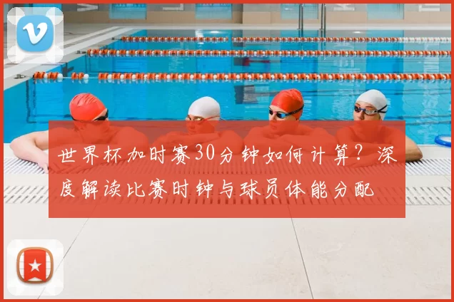 世界杯加时赛30分钟如何计算？深度解读比赛时钟与球员体能分配