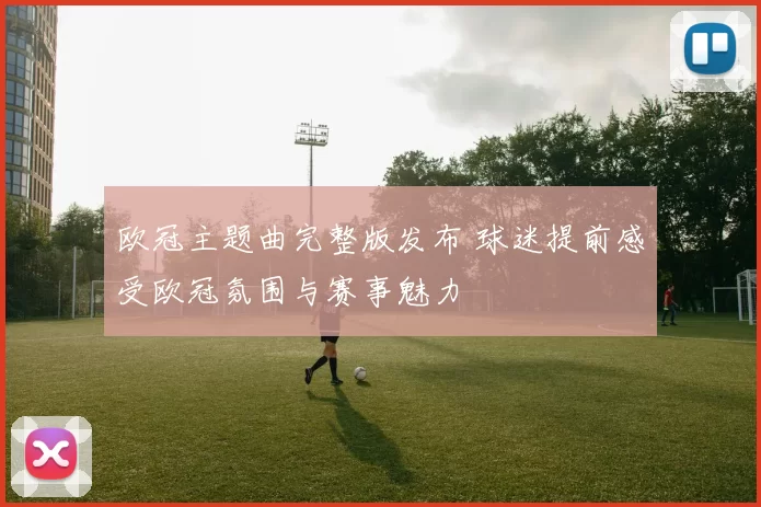 欧冠主题曲完整版发布 球迷提前感受欧冠氛围与赛事魅力