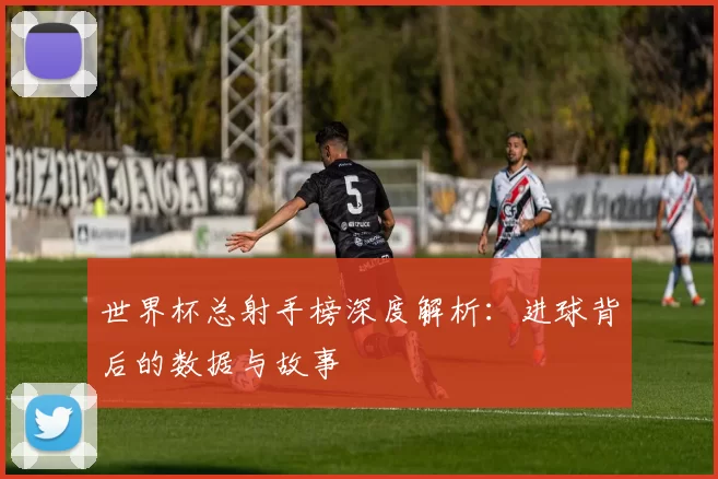 世界杯总射手榜深度解析：进球背后的数据与故事