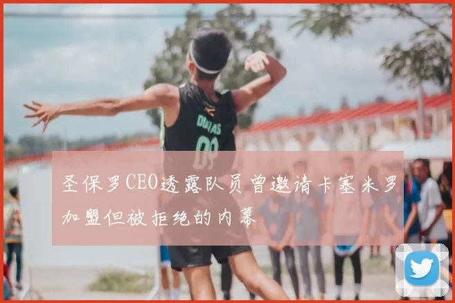 圣保罗CEO透露队员曾邀请卡塞米罗加盟但被拒绝的内幕