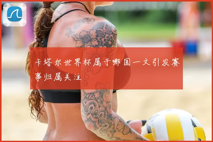 卡塔尔世界杯属于哪国一文引发赛事归属关注