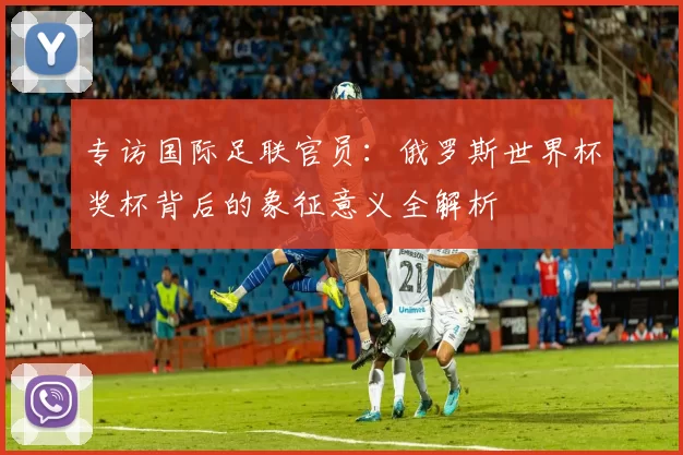 专访国际足联官员：俄罗斯世界杯奖杯背后的象征意义全解析