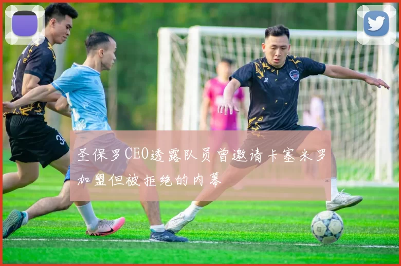 圣保罗CEO透露队员曾邀请卡塞米罗加盟但被拒绝的内幕