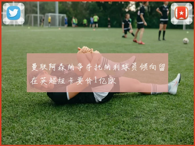 曼联阿森纳争夺托纳利球员倾向留在英超纽卡要价1亿欧