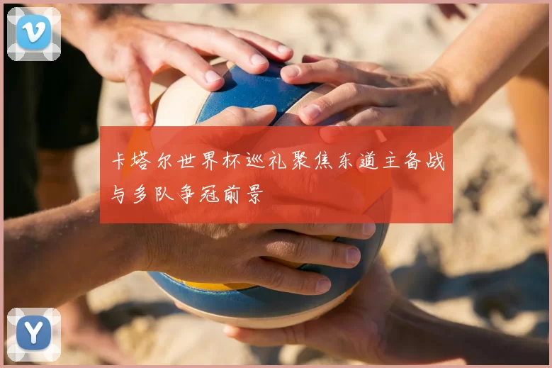 卡塔尔世界杯巡礼聚焦东道主备战与多队争冠前景