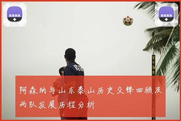 阿森纳与山东泰山历史交锋回顾及两队发展历程分析