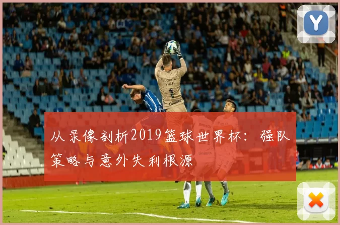 从录像剖析2019篮球世界杯：强队策略与意外失利根源