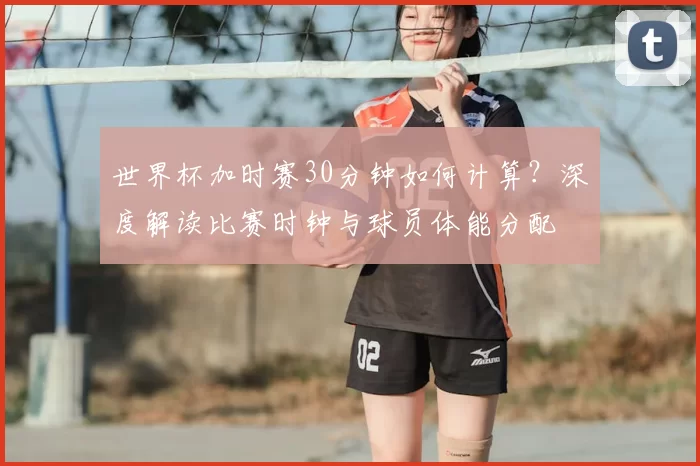 世界杯加时赛30分钟如何计算？深度解读比赛时钟与球员体能分配