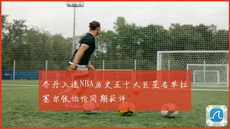 乔丹入选NBA历史五十大巨星名单拉塞尔张伯伦同期获评