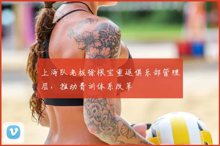 上海队老板徐根宝重返俱乐部管理层,推动青训体系改革