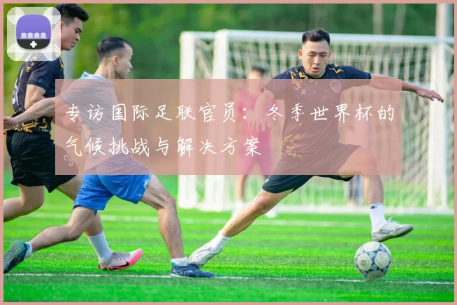 专访国际足联官员:冬季世界杯的气候挑战与解决方案