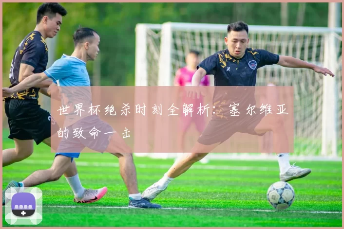 世界杯绝杀时刻全解析：塞尔维亚的致命一击