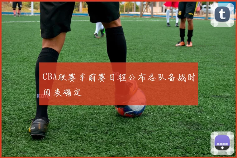 CBA联赛季前赛日程公布各队备战时间表确定
