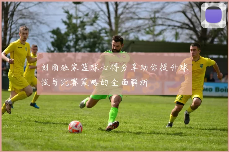 刘丽独家篮球心得分享助你提升球技与比赛策略的全面解析