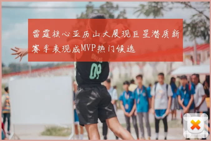 雷霆核心亚历山大展现巨星潜质新赛季表现成MVP热门候选