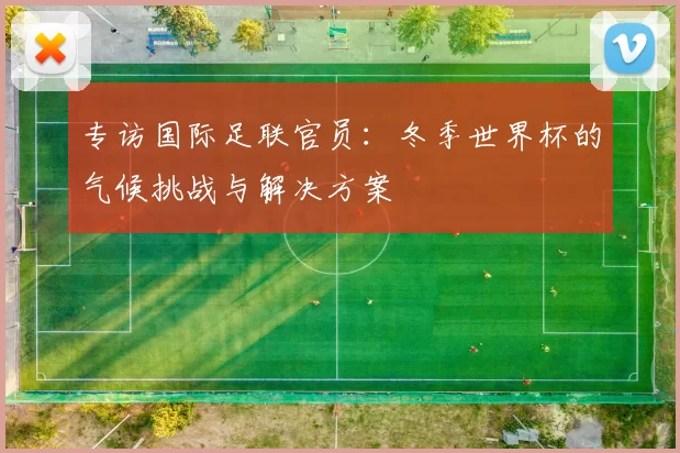 专访国际足联官员:冬季世界杯的气候挑战与解决方案