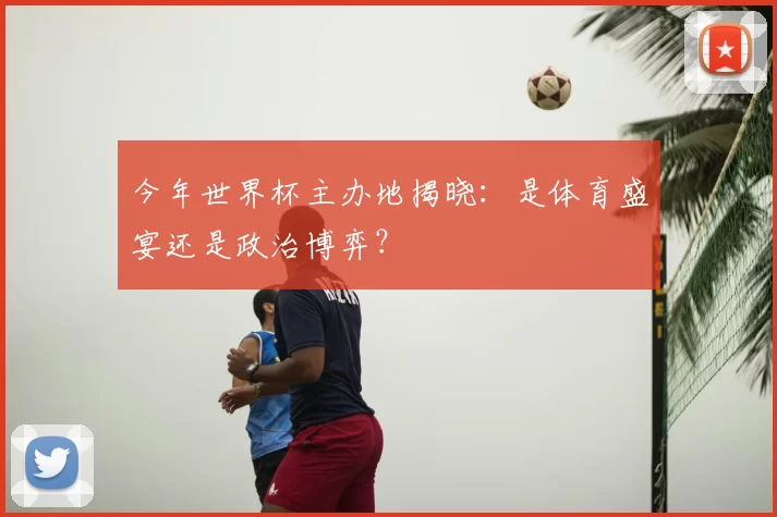 今年世界杯主办地揭晓：是体育盛宴还是政治博弈？