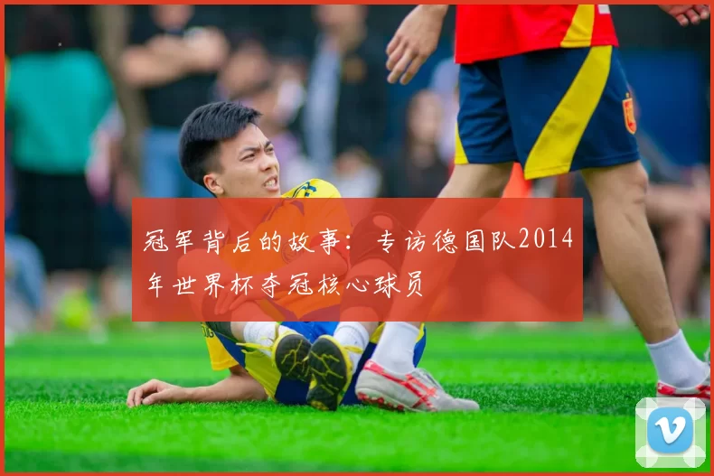 冠军背后的故事：专访德国队2014年世界杯夺冠核心球员