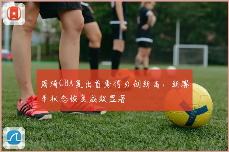 周琦CBA复出首秀得分创新高,新赛季状态恢复成效显著