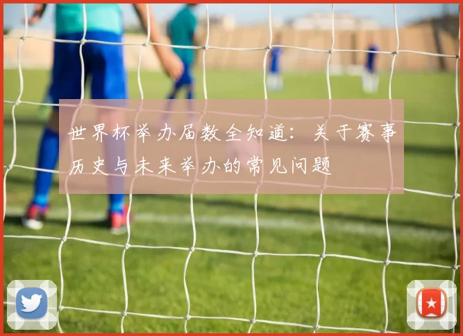 世界杯举办届数全知道：关于赛事历史与未来举办的常见问题