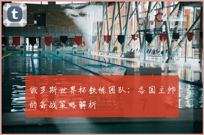 俄罗斯世界杯教练团队：各国主帅的备战策略解析