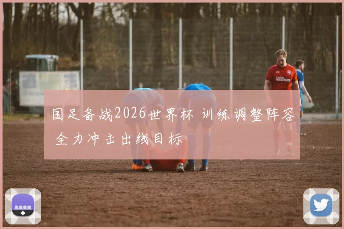 国足备战2026世界杯 训练调整阵容 全力冲击出线目标