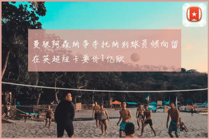 曼联阿森纳争夺托纳利球员倾向留在英超纽卡要价1亿欧