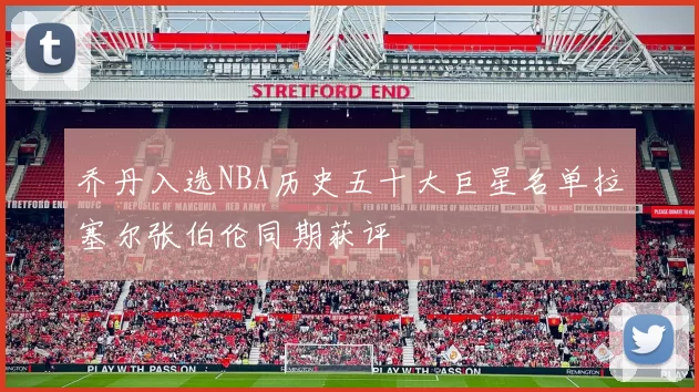 乔丹入选NBA历史五十大巨星名单拉塞尔张伯伦同期获评