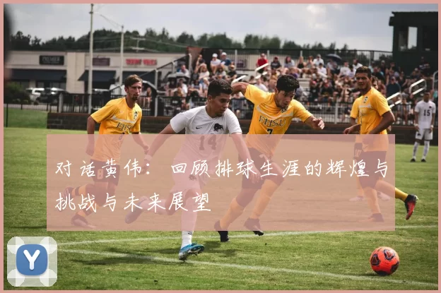 对话黄伟：回顾排球生涯的辉煌与挑战与未来展望