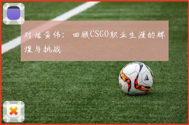 对话黄伟：回顾CSGO职业生涯的辉煌与挑战