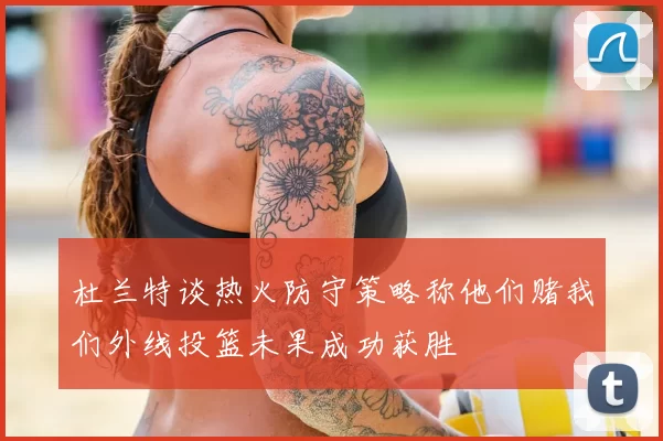 杜兰特谈热火防守策略称他们赌我们外线投篮未果成功获胜